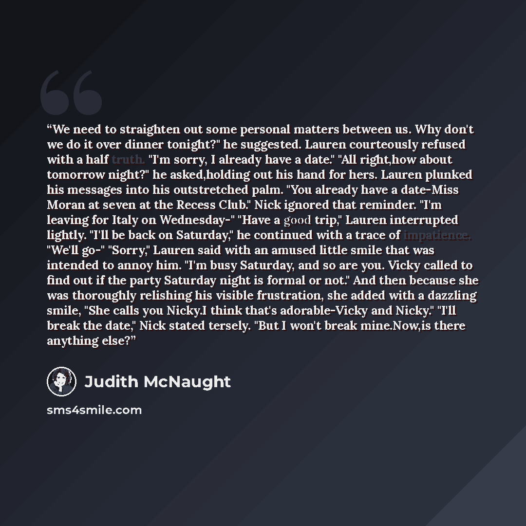 “We need to straighten out some personal matters between us. Why don't we do it over dinner tonight?" he suggested. Lauren courteously refused with a half truth. "I'm sorry, I already have a date." "All right,how about tomorrow night?" he asked,holding out his hand for hers. Lauren plunked his…” quote by Judith McNaught