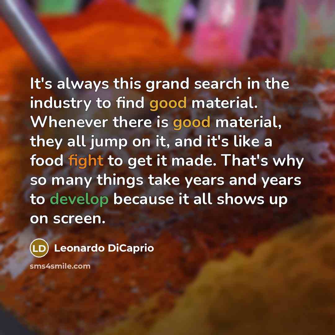 “It's always this grand search in the industry to find good material. Whenever there is good material, they all jump on it, and it's like a food fight to get it made. That's why so many things take years and years to develop because it all shows up on screen.” quote by Leonardo DiCaprio