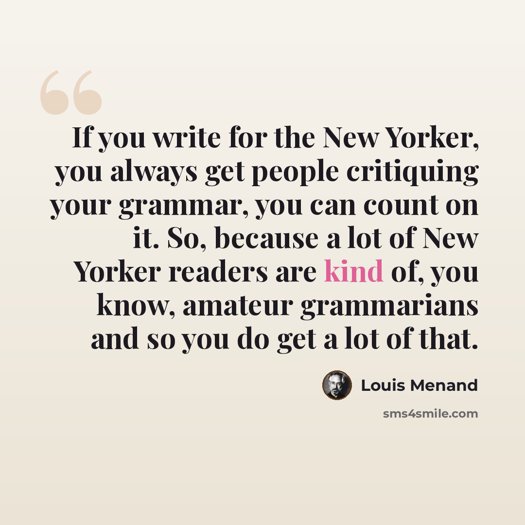 “If you write for the New Yorker, you always get people critiquing your grammar, you can count on it. So, because a lot of New Yorker readers are kind of, you know, amateur grammarians and so you do get a lot of that.” quote by Louis Menand