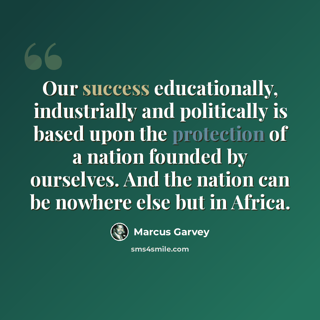 “Our success educationally, industrially and politically is based upon the protection of a nation founded by ourselves. And the nation can be nowhere else but in Africa.” quote by Marcus Garvey