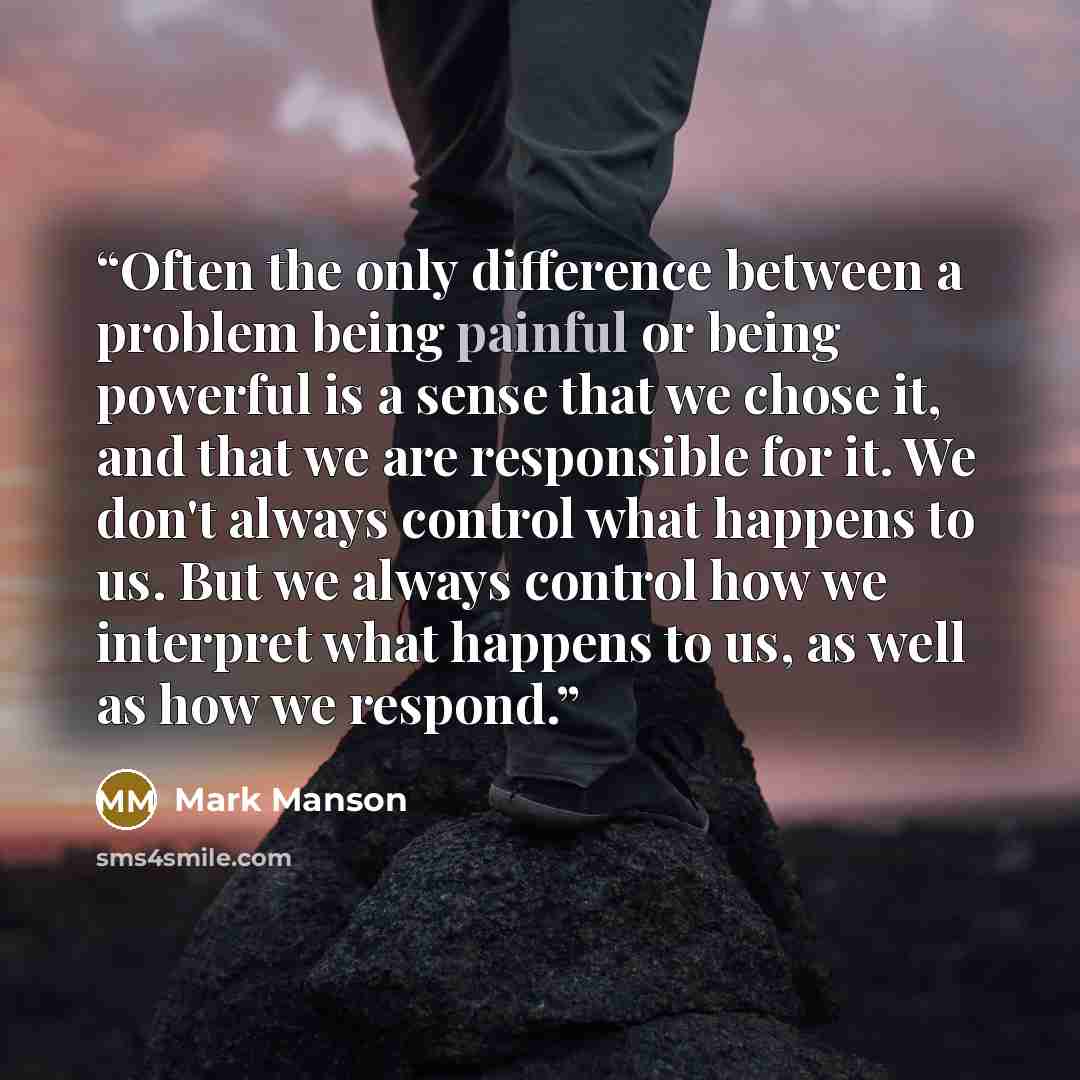 “Often the only difference between a problem being painful or being powerful is a sense that we chose it, and that we are responsible for it. We don't always control what happens to us. But we always control how we interpret what happens to us, as well as how we respond.” quote by Mark Manson