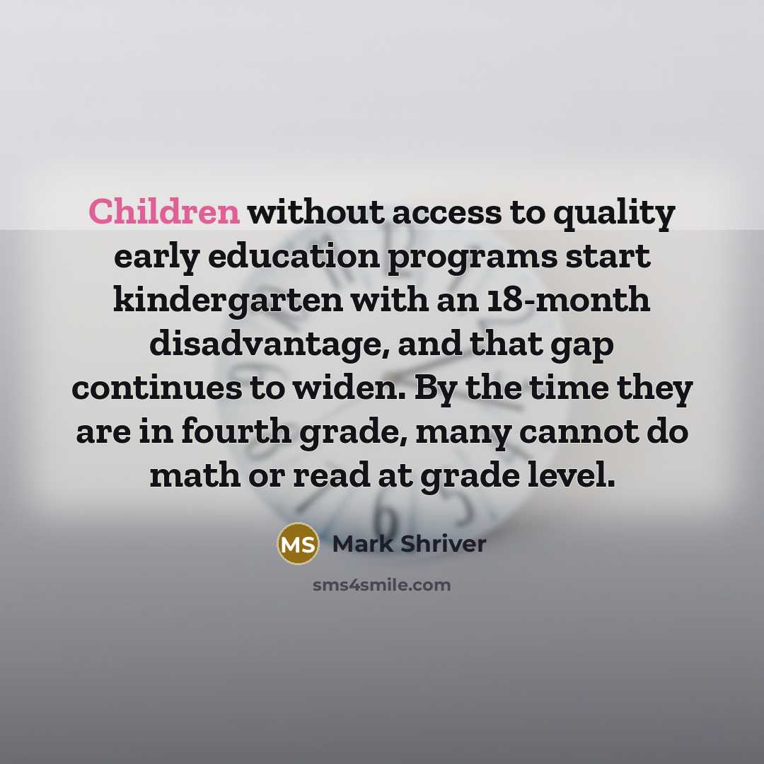 “Children without access to quality early education programs start kindergarten with an 18-month disadvantage, and that gap continues to widen. By the time they are in fourth grade, many cannot do math or read at grade level.” quote by Mark Shriver