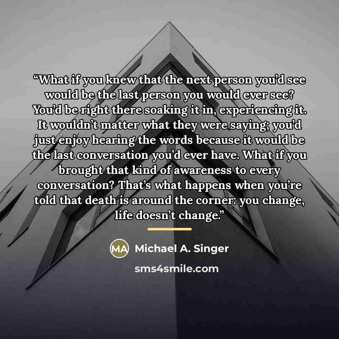 “What if you knew that the next person you’d see would be the last person you would ever see? You’d be right there soaking it in, experiencing it. It wouldn’t matter what they were saying; you’d just enjoy hearing the words because it would be the last conversation you’d ever have. What if you…” quote by Michael A. Singer