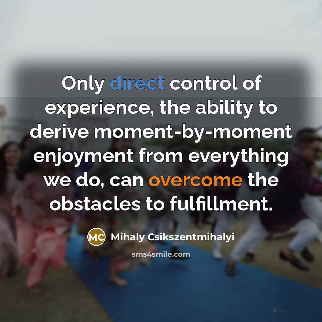 “Only direct control of experience, the ability to derive moment-by-moment enjoyment from everything we do, can overcome the obstacles to fulfillment.” quote by Mihaly Csikszentmihalyi