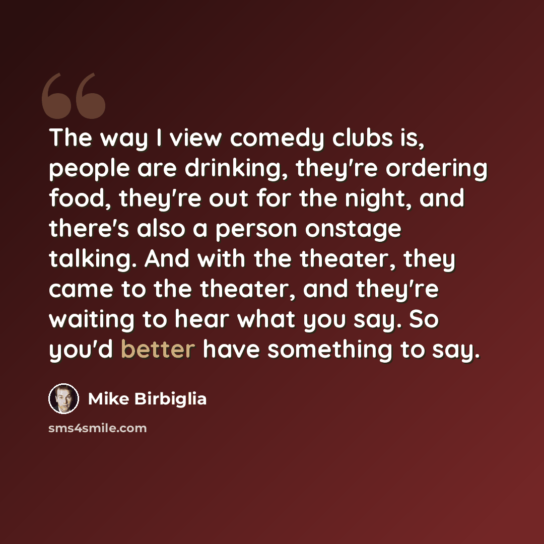 “The way I view comedy clubs is, people are drinking, they're ordering food, they're out for the night, and there's also a person onstage talking. And with the theater, they came to the theater, and they're waiting to hear what you say. So you'd better have something to say.” quote by Mike Birbiglia