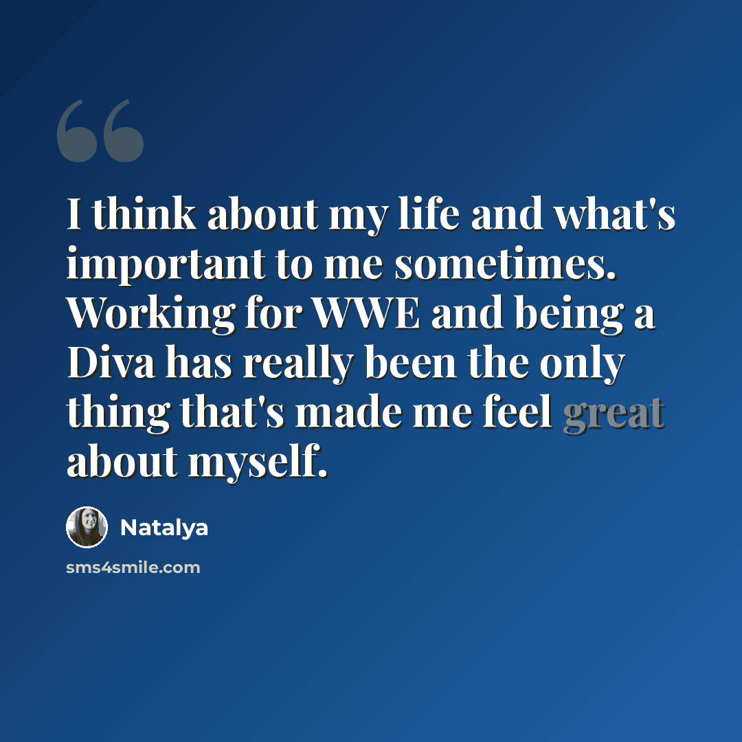 “I think about my life and what's important to me sometimes. Working for WWE and being a Diva has really been the only thing that's made me feel great about myself.” quote by Natalya