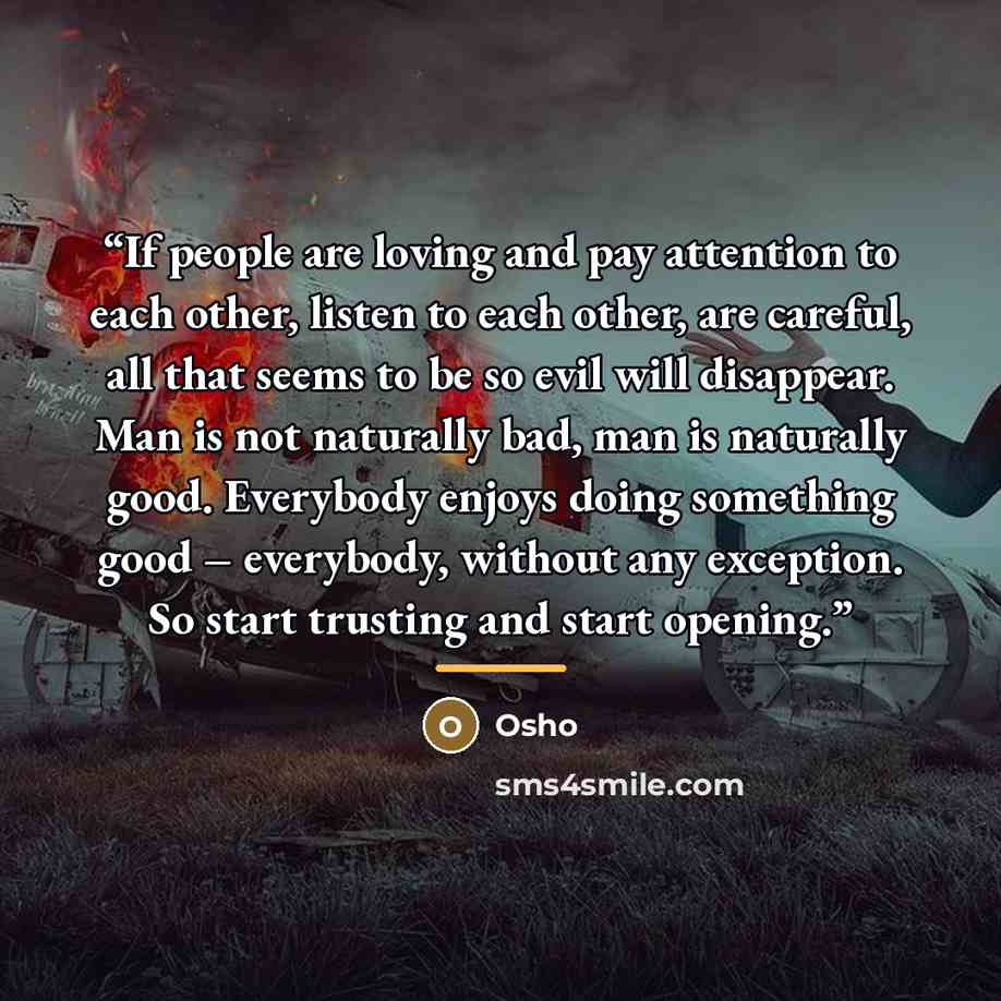 “If people are loving and pay attention to each other, listen to each other, are careful, all that seems to be so evil will disappear. Man is not naturally bad, man is naturally good. Everybody enjoys doing something good – everybody, without any exception. So start trusting and start opening.” quote by Osho