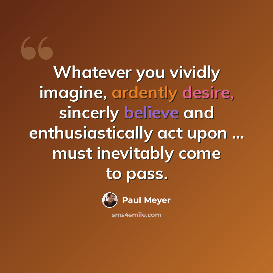 “Whatever you vividly imagine, ardently desire, sincerly believe and enthusiastically act upon ... must inevitably come to pass.” quote by Paul Meyer