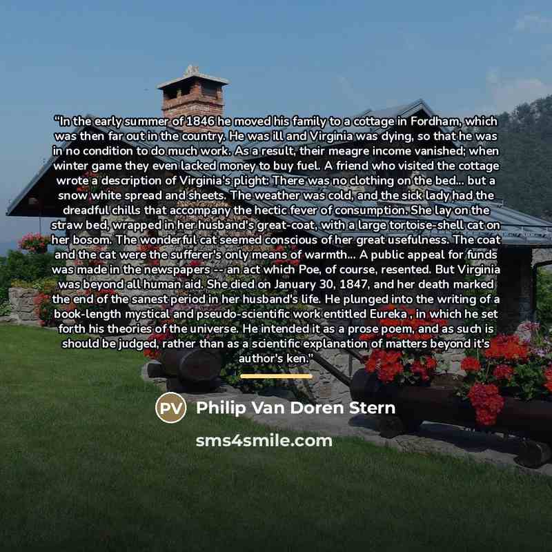 “In the early summer of 1846 he moved his family to a cottage in Fordham, which was then far out in the country. He was ill and Virginia was dying, so that he was in no condition to do much work. As a result, their meagre income vanished; when winter game they even lacked money to buy fuel. A…” quote by Philip Van Doren Stern