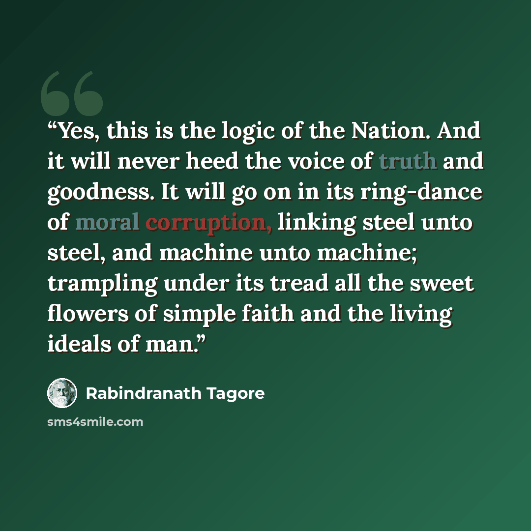 “Yes, this is the logic of the Nation. And it will never heed the voice of truth and goodness. It will go on in its ring-dance of moral corruption, linking steel unto steel, and machine unto machine; trampling under its tread all the sweet flowers of simple faith and the living ideals of man.” quote by Rabindranath Tagore
