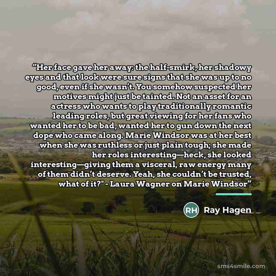 “Her face gave her away: the half-smirk, her shadowy eyes and that look were sure signs that she was up to no good, even if she wasn’t. You somehow suspected her motives might just be tainted. Not an asset for an actress who wants to play traditionally romantic leading roles, but great viewing for…” quote by Ray Hagen