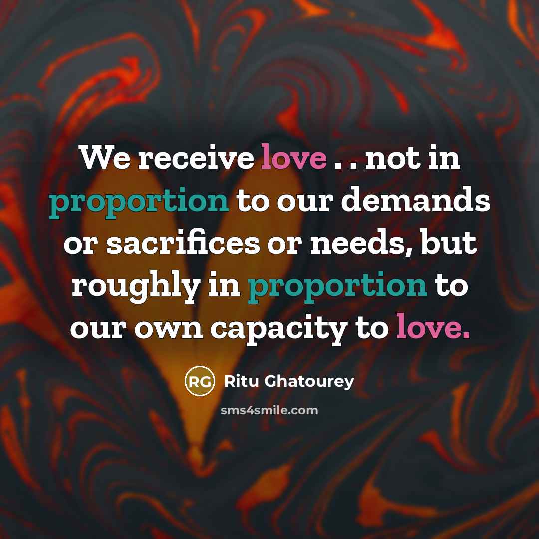 “We receive love . . not in proportion to our demands or sacrifices or needs, but roughly in proportion to our own capacity to love.” quote by Ritu Ghatourey