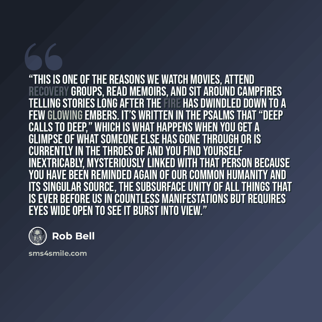 “This is one of the reasons we watch movies, attend recovery groups, read memoirs, and sit around campfires telling stories long after the fire has dwindled down to a few glowing embers. It’s written in the Psalms that “deep calls to deep,” which is what happens when you get a glimpse of what…” quote by Rob Bell