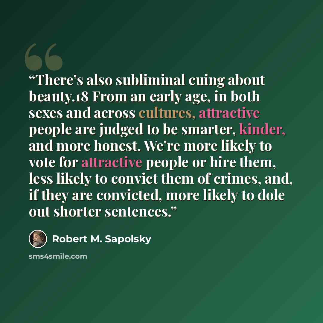 “There’s also subliminal cuing about beauty.18 From an early age, in both sexes and across cultures, attractive people are judged to be smarter, kinder, and more honest. We’re more likely to vote for attractive people or hire them, less likely to convict them of crimes, and, if they are convicted…” quote by Robert M. Sapolsky