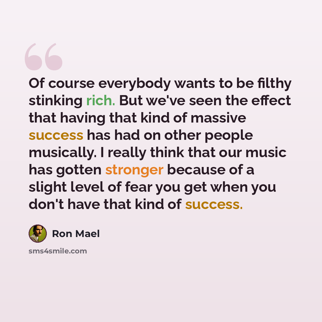 “Of course everybody wants to be filthy stinking rich. But we've seen the effect that having that kind of massive success has had on other people musically. I really think that our music has gotten stronger because of a slight level of fear you get when you don't have that kind of success.” quote by Ron Mael