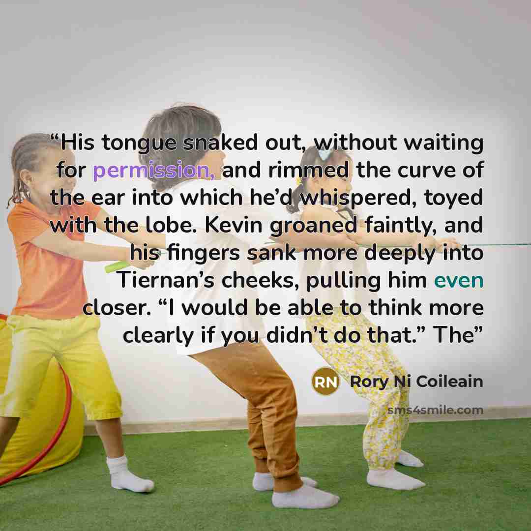 “His tongue snaked out, without waiting for permission, and rimmed the curve of the ear into which he’d whispered, toyed with the lobe. Kevin groaned faintly, and his fingers sank more deeply into Tiernan’s cheeks, pulling him even closer. “I would be able to think more clearly if you didn’t do…” quote by Rory Ni Coileain