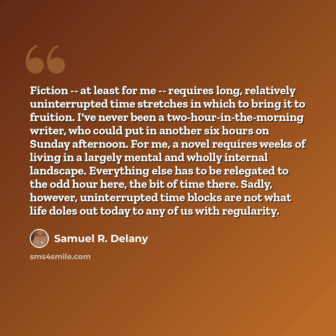 “Fiction -- at least for me -- requires long, relatively uninterrupted time stretches in which to bring it to fruition. I've never been a two-hour-in-the-morning writer, who could put in another six hours on Sunday afternoon. For me, a novel requires weeks of living in a largely mental and wholly…” quote by Samuel R. Delany