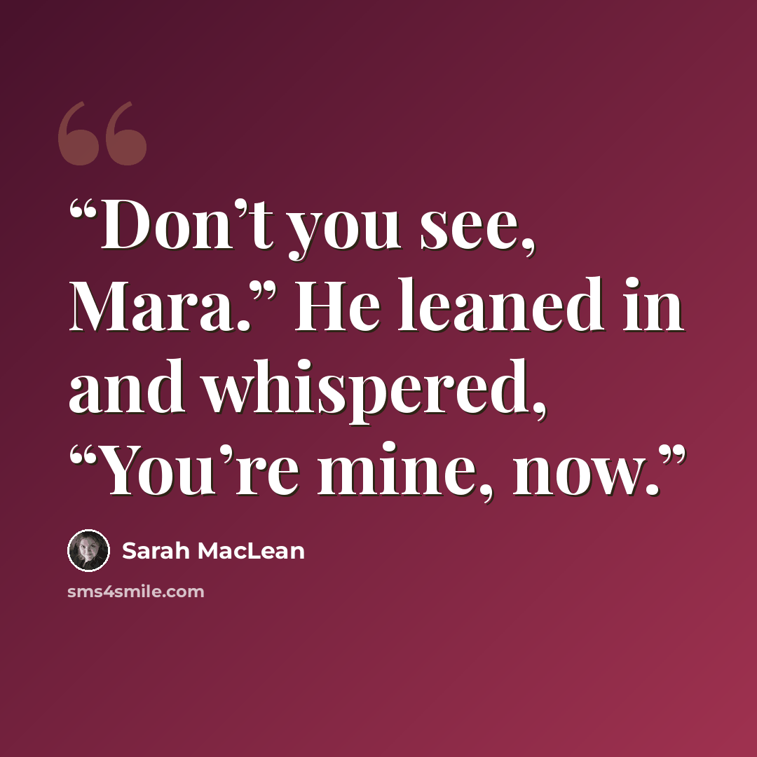 “Don’t you see, Mara.” He leaned in and whispered, “You’re mine, now.” quote by Sarah MacLean
