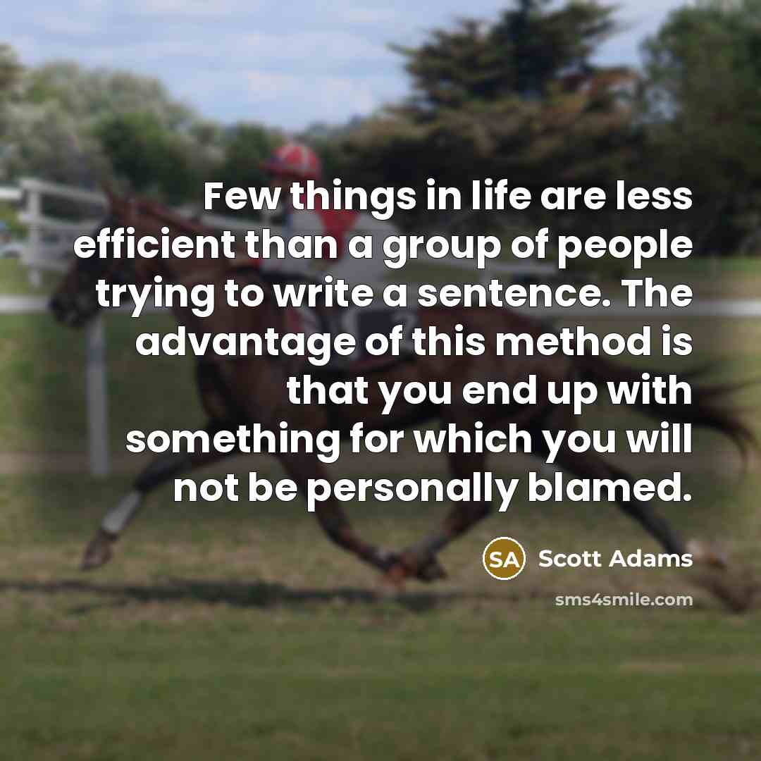 “Few things in life are less efficient than a group of people trying to write a sentence. The advantage of this method is that you end up with something for which you will not be personally blamed.” quote by Scott Adams