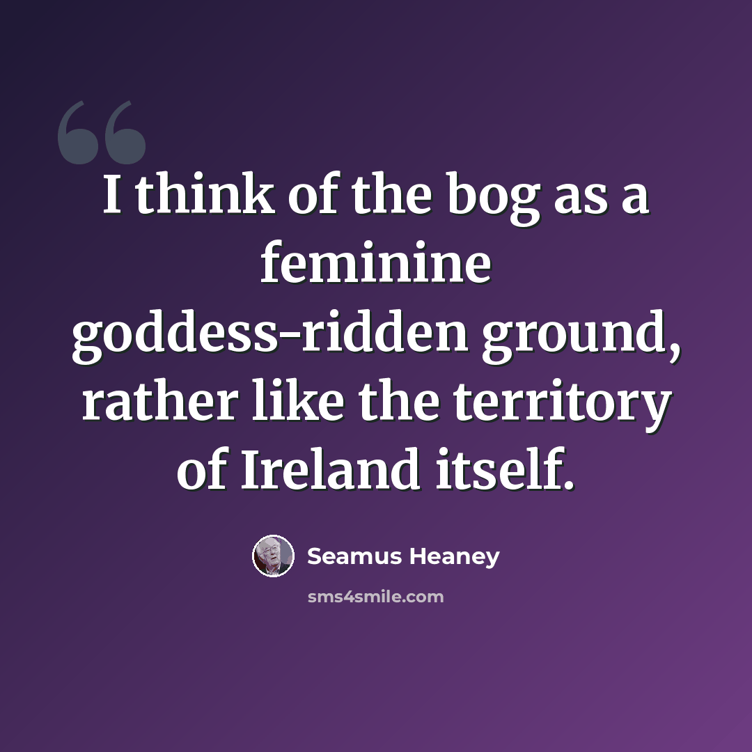 “I think of the bog as a feminine goddess-ridden ground, rather like the territory of Ireland itself.” quote by Seamus Heaney