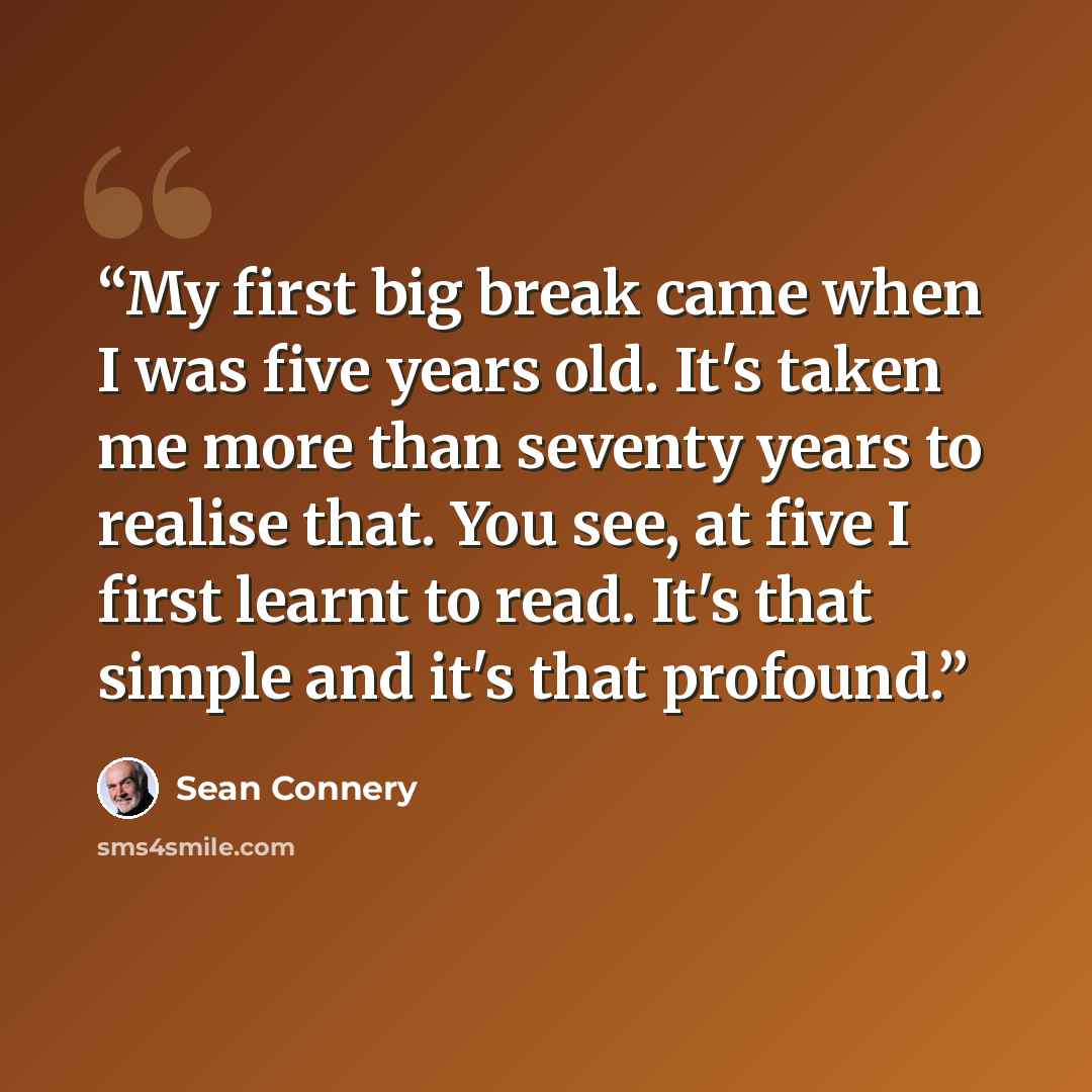 “My first big break came when I was five years old. It's taken me more than seventy years to realise that. You see, at five I first learnt to read. It's that simple and it's that profound.” quote by Sean Connery