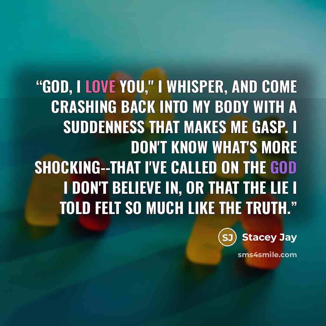 “God, I love you," I whisper, and come crashing back into my body with a suddenness that makes me gasp. I don't know what's more shocking--that I've called on the god I don't believe in, or that the lie I told felt so much like the truth.” quote by Stacey Jay