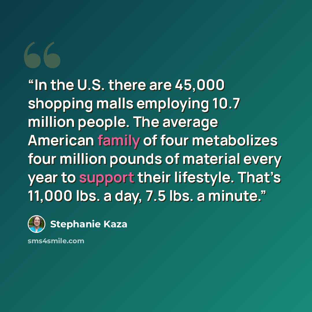 “In the U.S. there are 45,000 shopping malls employing 10.7 million people. The average American family of four metabolizes four million pounds of material every year to support their lifestyle. That’s 11,000 lbs. a day, 7.5 lbs. a minute.” quote by Stephanie Kaza