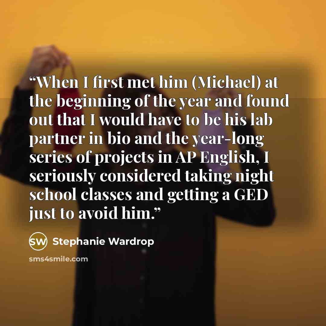 “When I first met him (Michael) at the beginning of the year and found out that I would have to be his lab partner in bio and the year-long series of projects in AP English, I seriously considered taking night school classes and getting a GED just to avoid him.” quote by Stephanie Wardrop