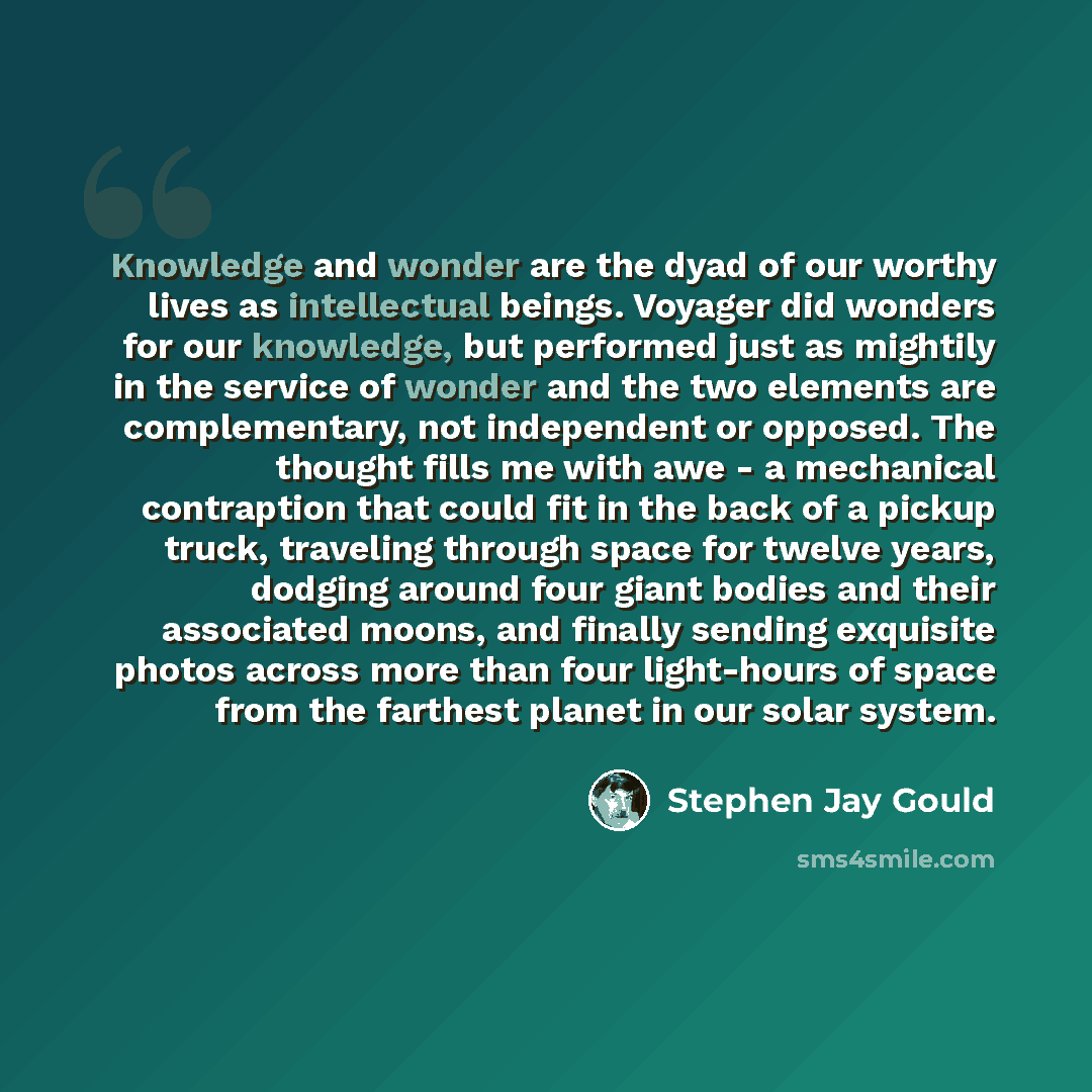 “Knowledge and wonder are the dyad of our worthy lives as intellectual beings. Voyager did wonders for our knowledge, but performed just as mightily in the service of wonder and the two elements are complementary, not independent or opposed. The thought fills me with awe - a mechanical contraption…” quote by Stephen Jay Gould