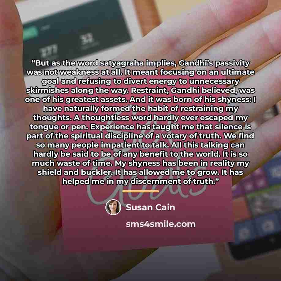 “But as the word satyagraha implies, Gandhi’s passivity was not weakness at all. It meant focusing on an ultimate goal and refusing to divert energy to unnecessary skirmishes along the way. Restraint, Gandhi believed, was one of his greatest assets. And it was born of his shyness: I have naturally…” quote by Susan Cain