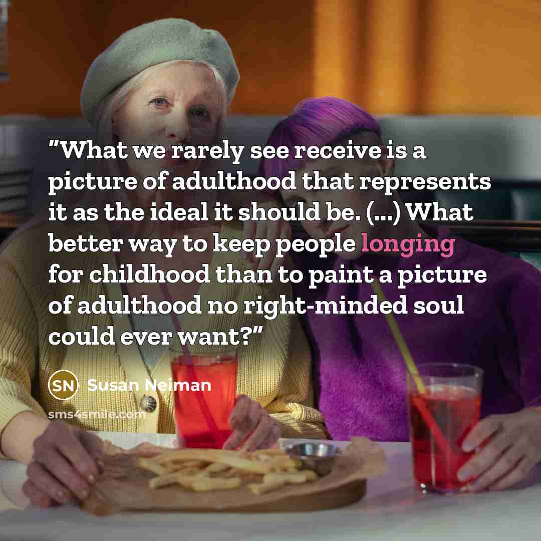 “What we rarely see receive is a picture of adulthood that represents it as the ideal it should be. (...) What better way to keep people longing for childhood than to paint a picture of adulthood no right-minded soul could ever want?” quote by Susan Neiman