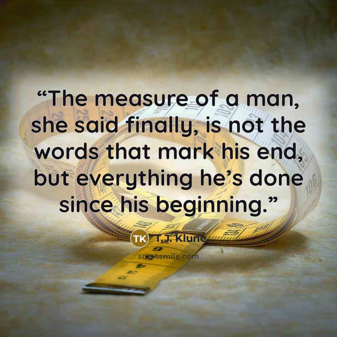 “The measure of a man, she said finally, is not the words that mark his end, but everything he’s done since his beginning.” quote by T.J. Klune