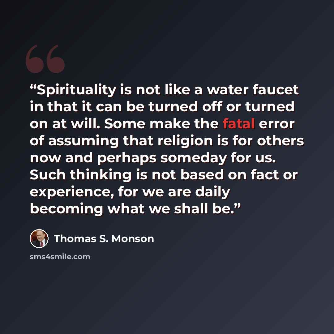 “Spirituality is not like a water faucet in that it can be turned off or turned on at will. Some make the fatal error of assuming that religion is for others now and perhaps someday for us. Such thinking is not based on fact or experience, for we are daily becoming what we shall be.” quote by Thomas S. Monson