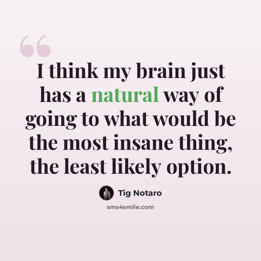 “I think my brain just has a natural way of going to what would be the most insane thing, the least likely option.” quote by Tig Notaro