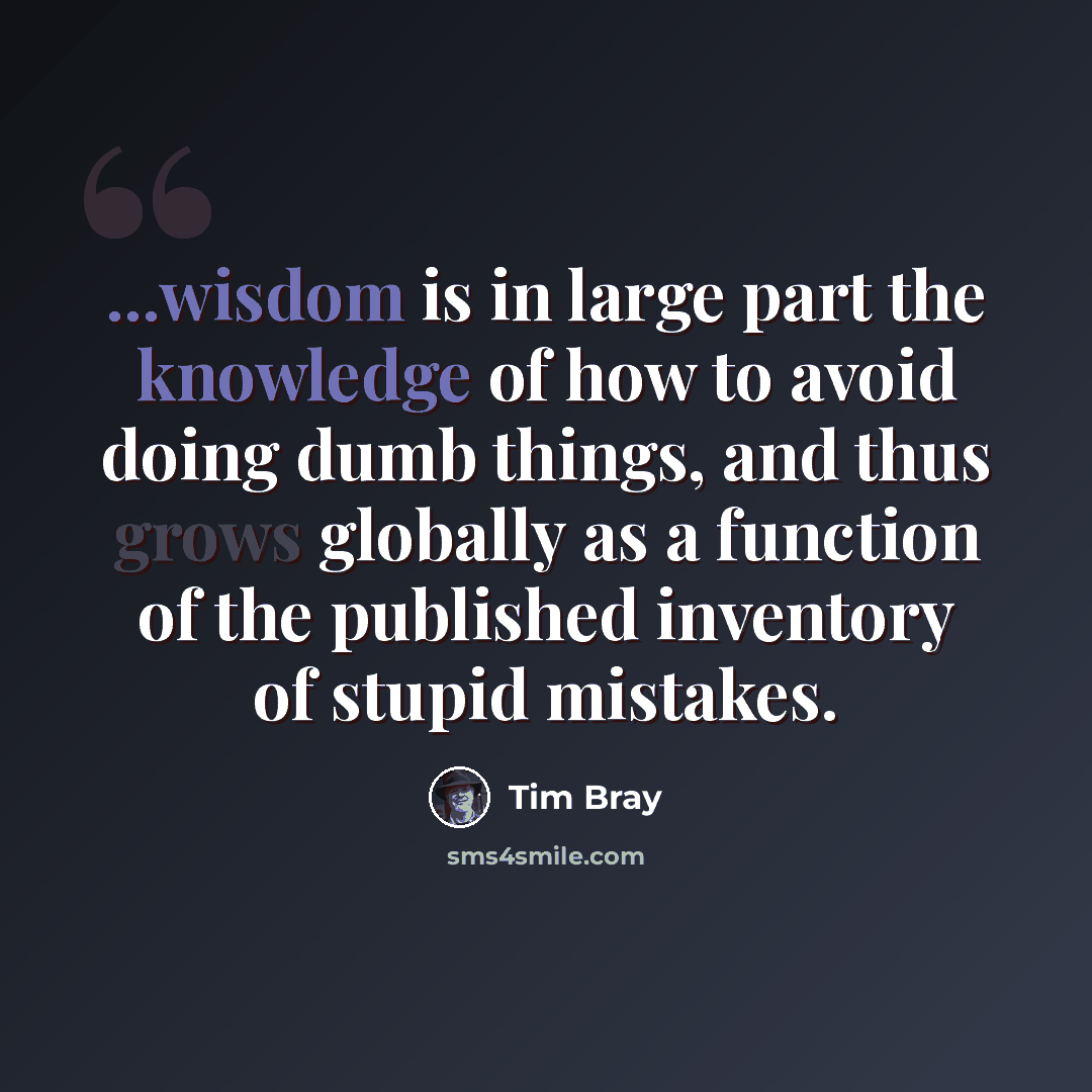 “...wisdom is in large part the knowledge of how to avoid doing dumb things, and thus grows globally as a function of the published inventory of stupid mistakes.” quote by Tim Bray