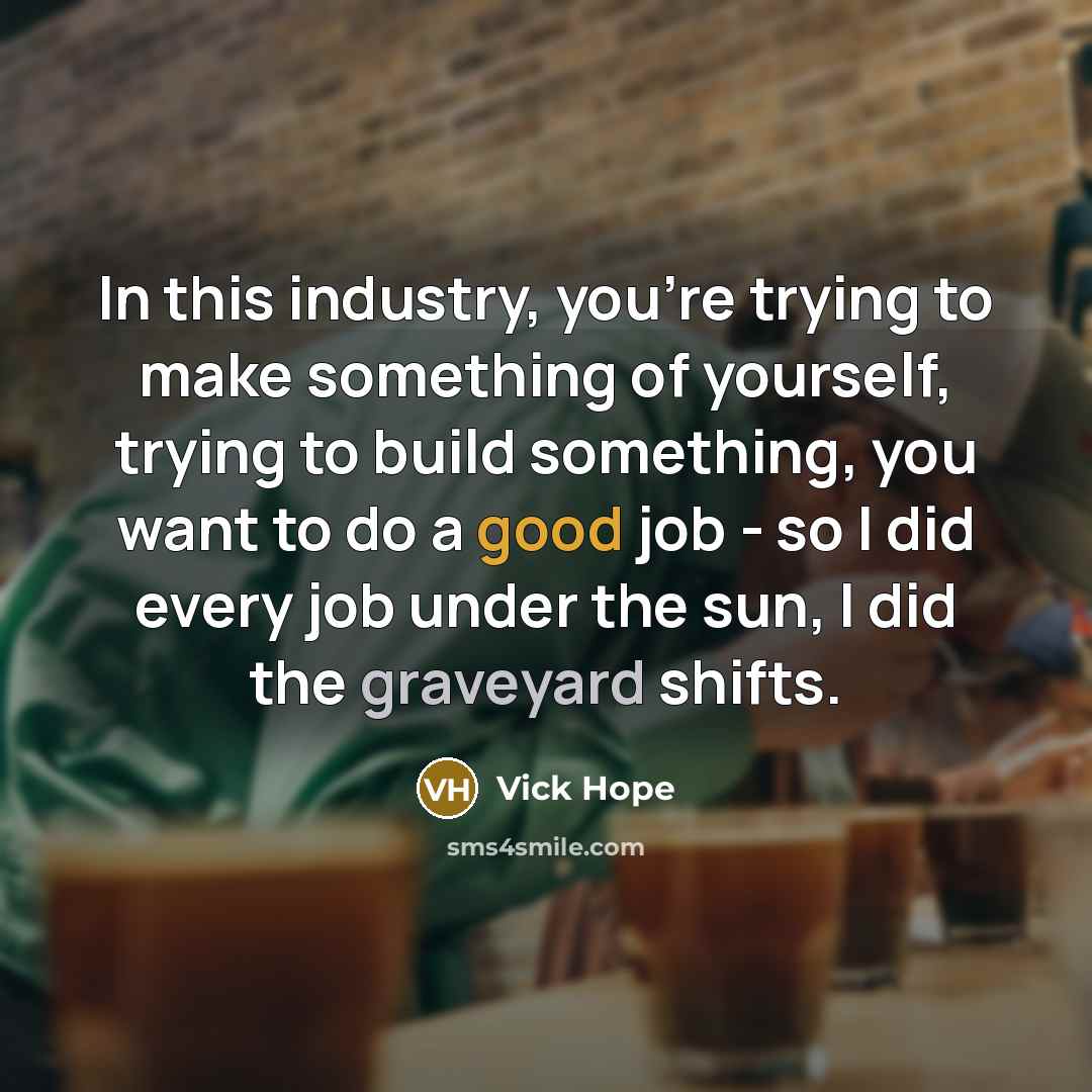 “In this industry, you're trying to make something of yourself, trying to build something, you want to do a good job - so I did every job under the sun, I did the graveyard shifts.” quote by Vick Hope