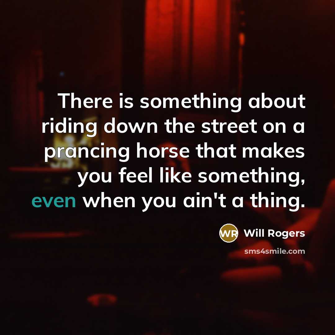 “There is something about riding down the street on a prancing horse that makes you feel like something, even when you ain't a thing.” quote by Will Rogers