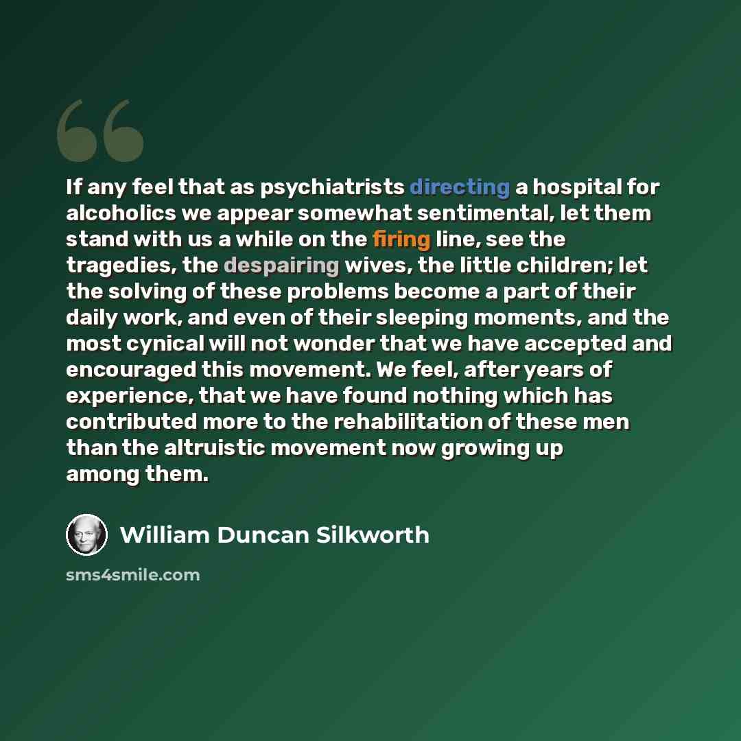 “If any feel that as psychiatrists directing a hospital for alcoholics we appear somewhat sentimental, let them stand with us a while on the firing line, see the tragedies, the despairing wives, the little children; let the solving of these problems become a part of their daily work, and even of…” quote by William Duncan Silkworth