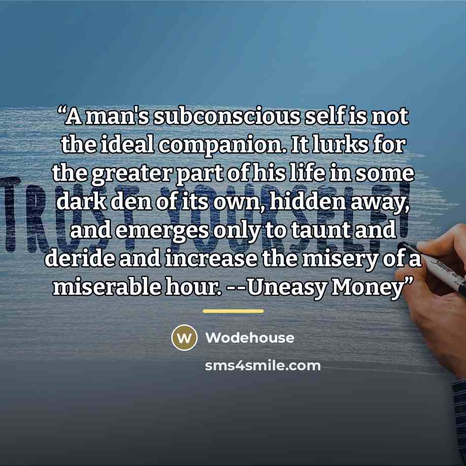 “A man's subconscious self is not the ideal companion. It lurks for the greater part of his life in some dark den of its own, hidden away, and emerges only to taunt and deride and increase the misery of a miserable hour. --Uneasy Money” quote by Wodehouse