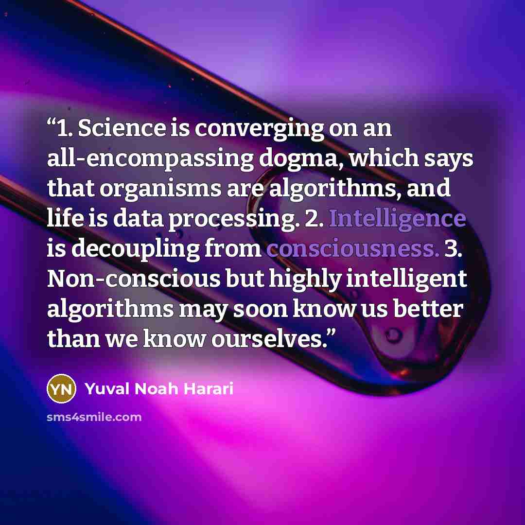 “1. Science is converging on an all-encompassing dogma, which says that organisms are algorithms, and life is data processing. 2. Intelligence is decoupling from consciousness. 3. Non-conscious but highly intelligent algorithms may soon know us better than we know ourselves.” quote by Yuval Noah Harari
