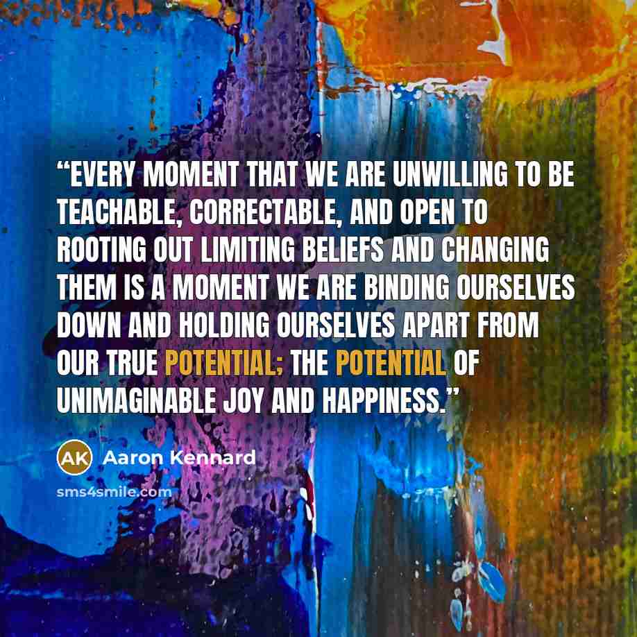 “every moment that we are unwilling to be teachable, correctable, and open to rooting out limiting beliefs and changing them is a moment we are binding ourselves down and holding ourselves apart from our true potential; the potential of unimaginable joy and happiness.” quote by Aaron Kennard