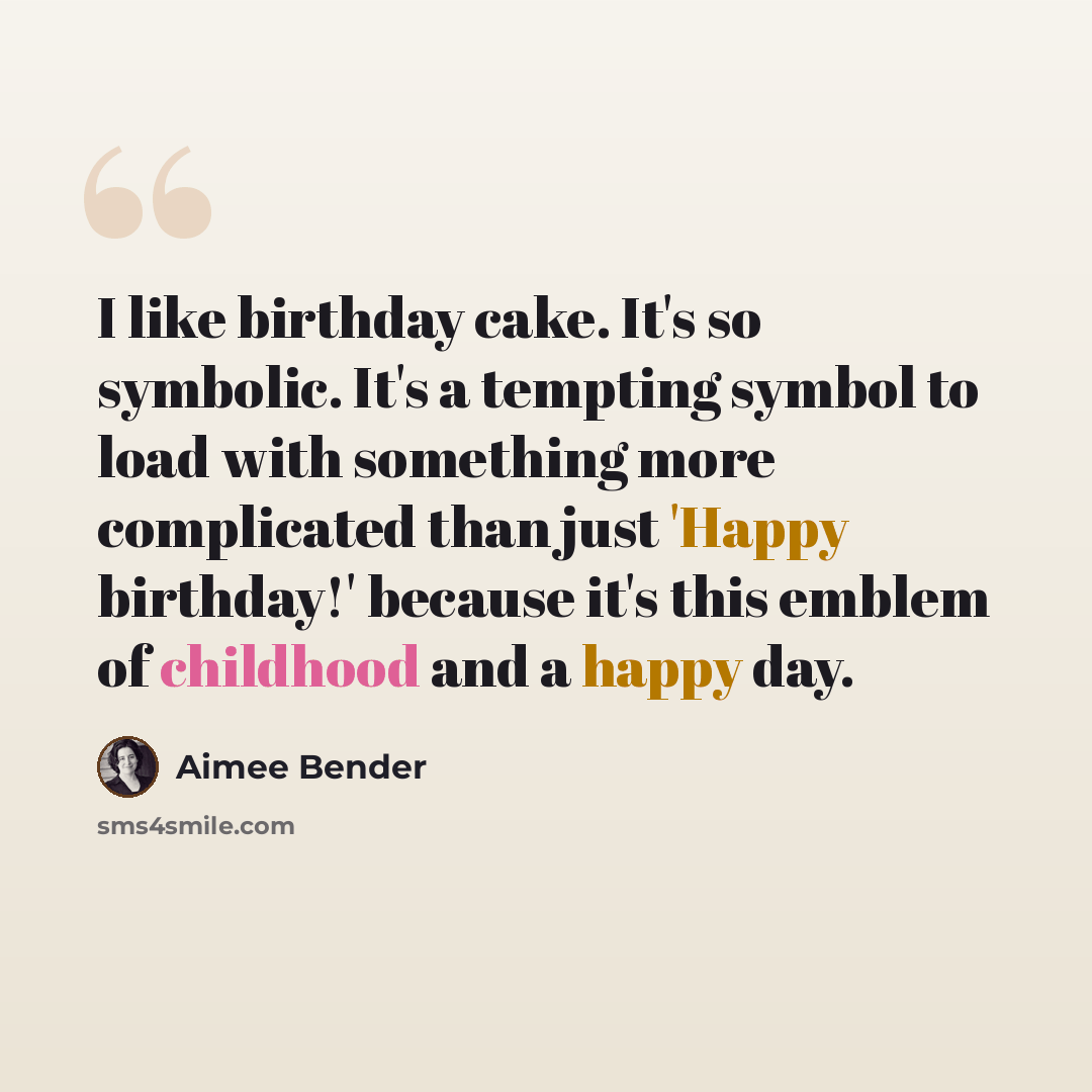 “I like birthday cake. It's so symbolic. It's a tempting symbol to load with something more complicated than just 'Happy birthday!' because it's this emblem of childhood and a happy day.” quote by Aimee Bender