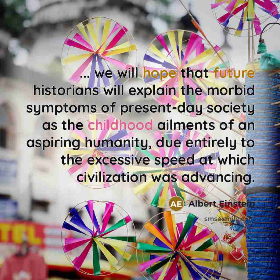 “... we will hope that future historians will explain the morbid symptoms of present-day society as the childhood ailments of an aspiring humanity, due entirely to the excessive speed at which civilization was advancing.” quote by Albert Einstein