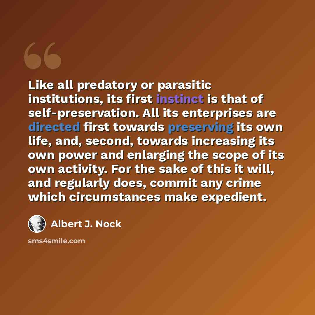 “Like all predatory or parasitic institutions, its first instinct is that of self-preservation. All its enterprises are directed first towards preserving its own life, and, second, towards increasing its own power and enlarging the scope of its own activity. For the sake of this it will, and…” quote by Albert J. Nock