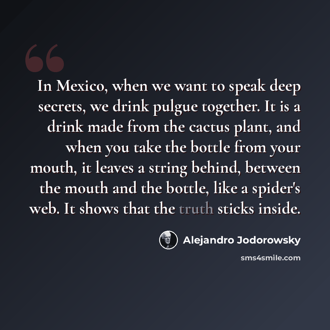 “In Mexico, when we want to speak deep secrets, we drink pulgue together. It is a drink made from the cactus plant, and when you take the bottle from your mouth, it leaves a string behind, between the mouth and the bottle, like a spider's web. It shows that the truth sticks inside.” quote by Alejandro Jodorowsky