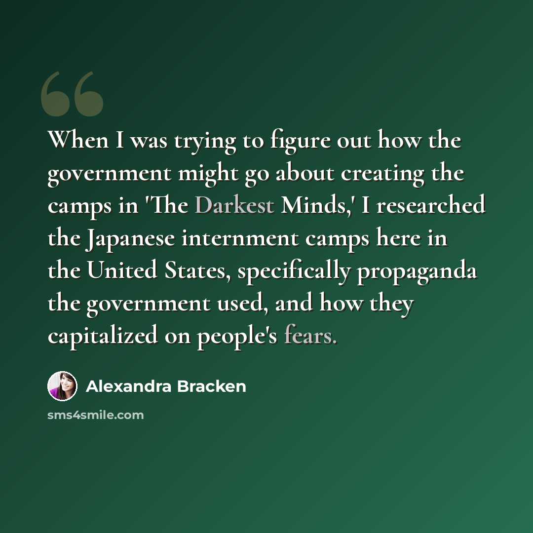 “When I was trying to figure out how the government might go about creating the camps in 'The Darkest Minds,' I researched the Japanese internment camps here in the United States, specifically propaganda the government used, and how they capitalized on people's fears.” quote by Alexandra Bracken