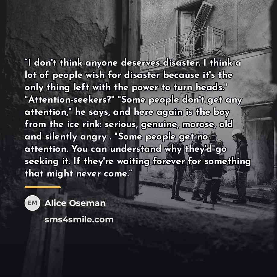 “I don't think anyone deserves disaster. I think a lot of people wish for disaster because it's the only thing left with the power to turn heads." "Attention-seekers?" "Some people don't get any attention," he says, and here again is the boy from the ice rink: serious, genuine, morose, old and…” quote by Alice Oseman