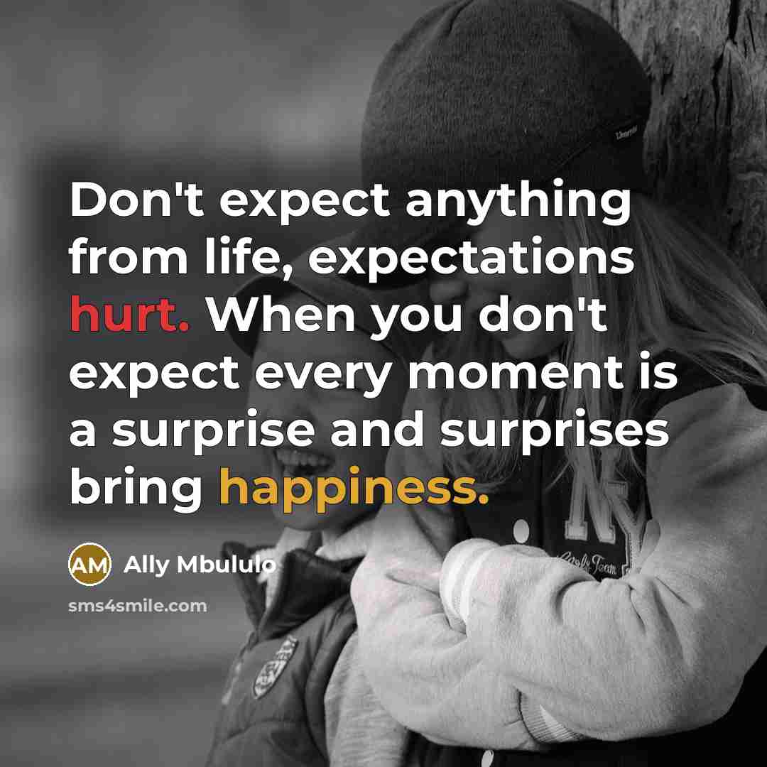 “Don't expect anything from life, expectations hurt. When you don't expect every moment is a surprise and surprises bring happiness.” quote by Ally Mbululo
