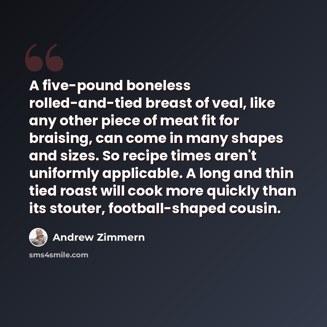“A five-pound boneless rolled-and-tied breast of veal, like any other piece of meat fit for braising, can come in many shapes and sizes. So recipe times aren't uniformly applicable. A long and thin tied roast will cook more quickly than its stouter, football-shaped cousin.” quote by Andrew Zimmern