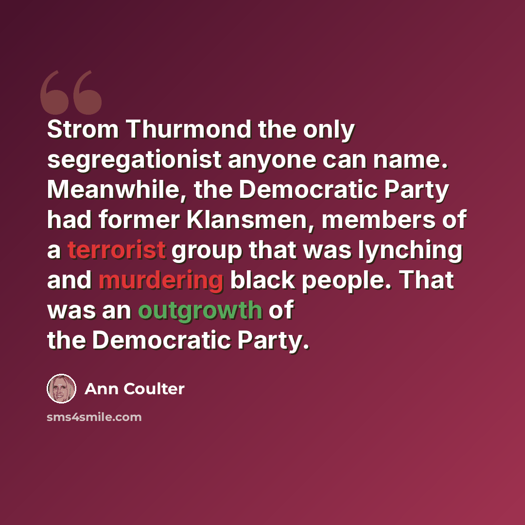 “Strom Thurmond the only segregationist anyone can name. Meanwhile, the Democratic Party had former Klansmen, members of a terrorist group that was lynching and murdering black people. That was an outgrowth of the Democratic Party.” quote by Ann Coulter